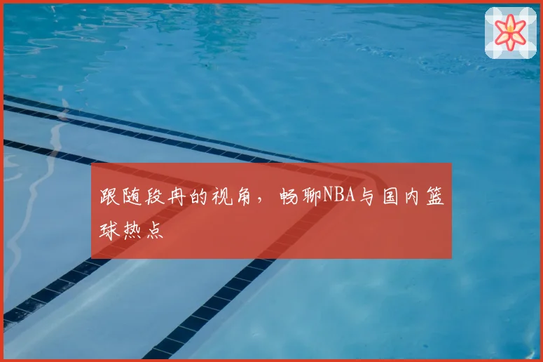 跟随段冉的视角，畅聊NBA与国内篮球热点