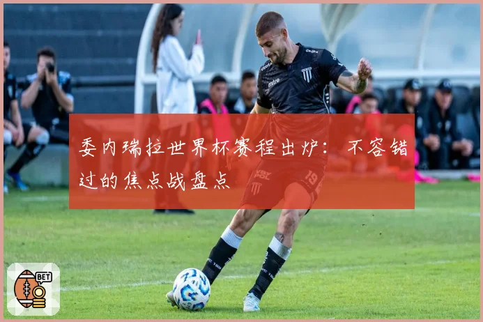 委内瑞拉世界杯赛程出炉：不容错过的焦点战盘点