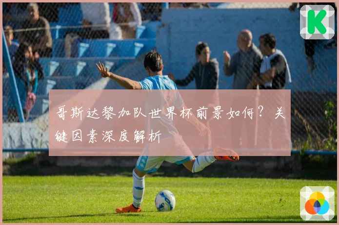 哥斯达黎加队世界杯前景如何？关键因素深度解析