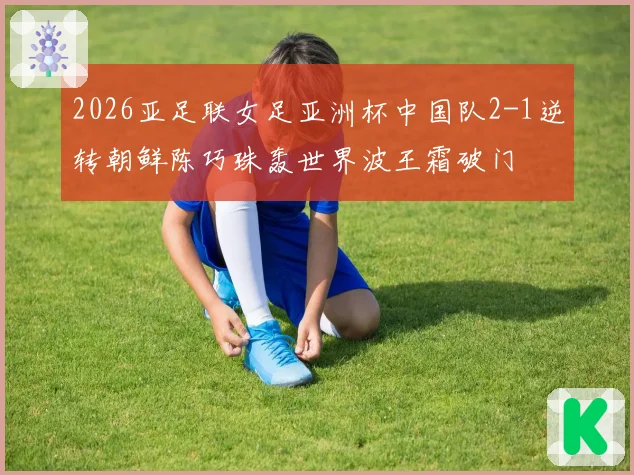 2026亚足联女足亚洲杯中国队2-1逆转朝鲜陈巧珠轰世界波王霜破门
