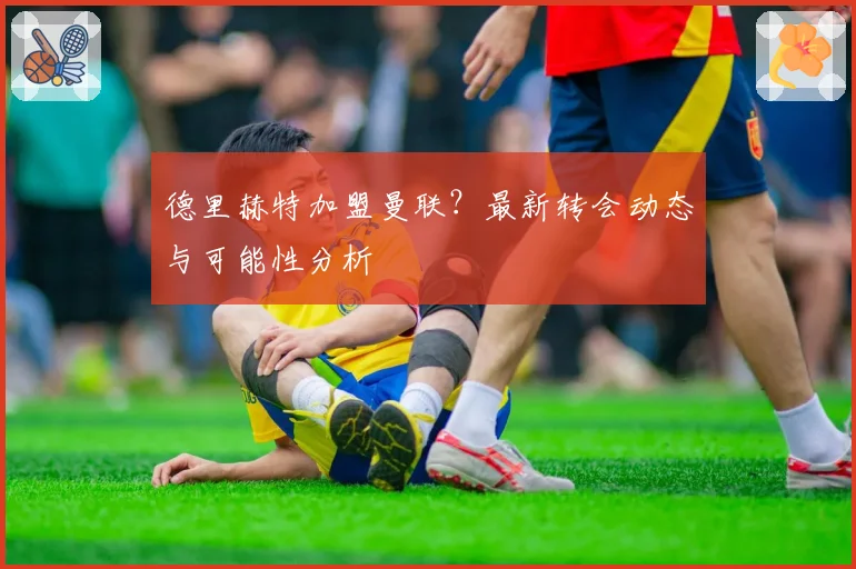 德里赫特加盟曼联?最新转会动态与可能性分析