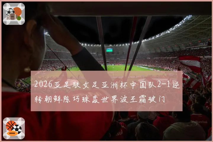 2026亚足联女足亚洲杯中国队2-1逆转朝鲜陈巧珠轰世界波王霜破门