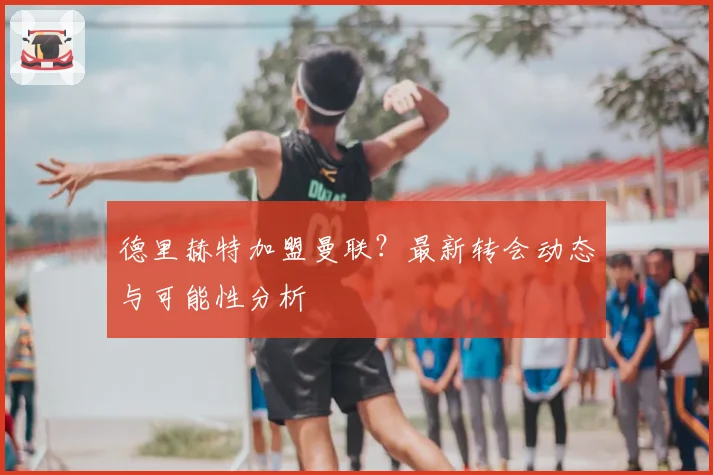 德里赫特加盟曼联？最新转会动态与可能性分析