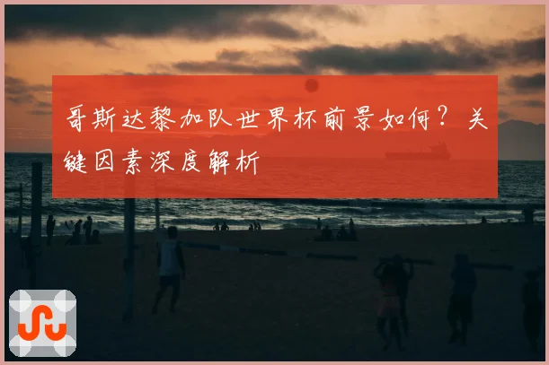 哥斯达黎加队世界杯前景如何？关键因素深度解析