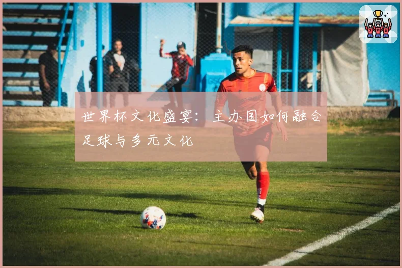世界杯文化盛宴：主办国如何融合足球与多元文化